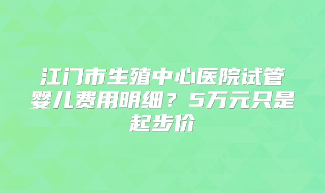 江门市生殖中心医院试管婴儿费用明细？5万元只是起步价