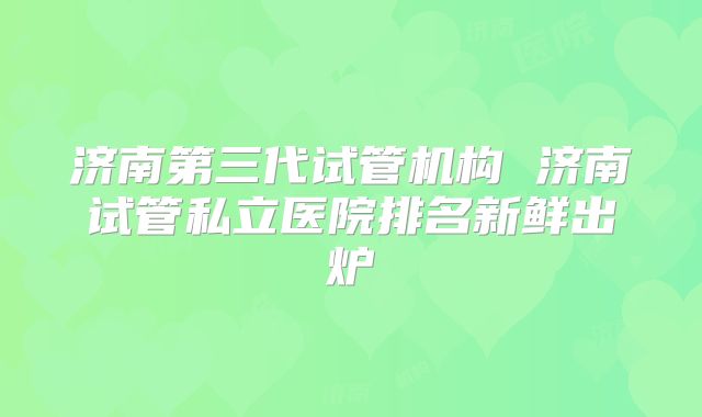 济南第三代试管机构 济南试管私立医院排名新鲜出炉