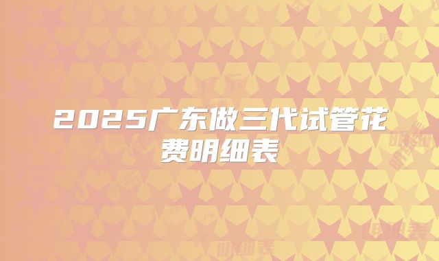 2025广东做三代试管花费明细表