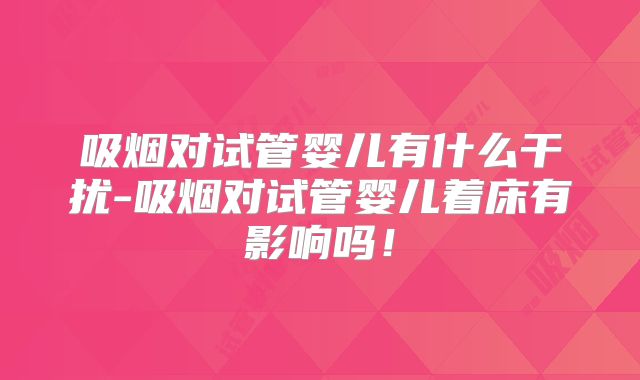 吸烟对试管婴儿有什么干扰-吸烟对试管婴儿着床有影响吗！
