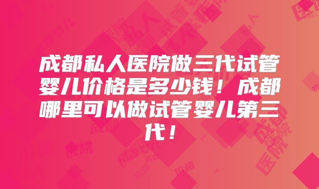 成都私人医院做三代试管婴儿价格是多少钱!成都哪里可以做试管婴儿第三代!