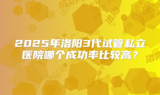 2025年洛阳3代试管私立医院哪个成功率比较高？