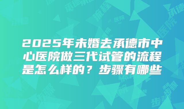 2025年未婚去承德市中心医院做三代试管的流程是怎么样的?步骤有哪些