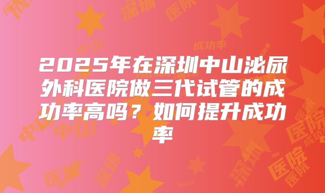 2025年在深圳中山泌尿外科医院做三代试管的成功率高吗?如何提升成功率