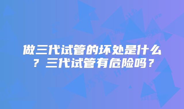 做三代试管的坏处是什么？三代试管有危险吗？