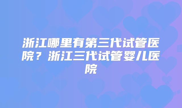 浙江哪里有第三代试管医院？浙江三代试管婴儿医院