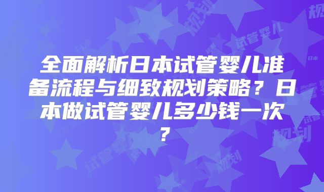 全面解析日本试管婴儿准备流程与细致规划策略？日本做试管婴儿多少钱一次？