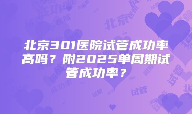北京301医院试管成功率高吗?附2025单周期试管成功率?