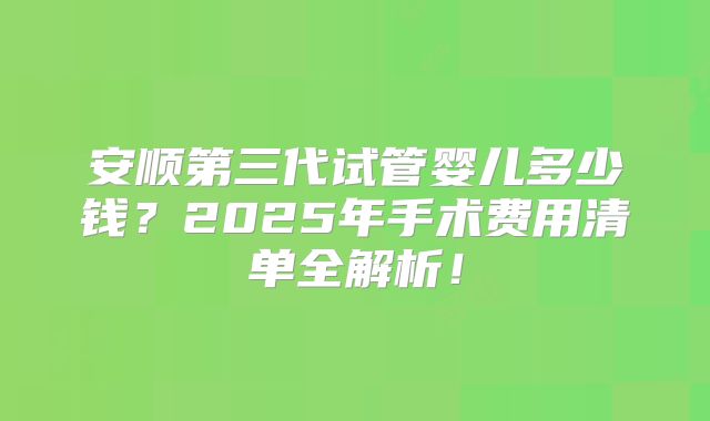安顺第三代试管婴儿多少钱?2025年手术费用清单全解析!