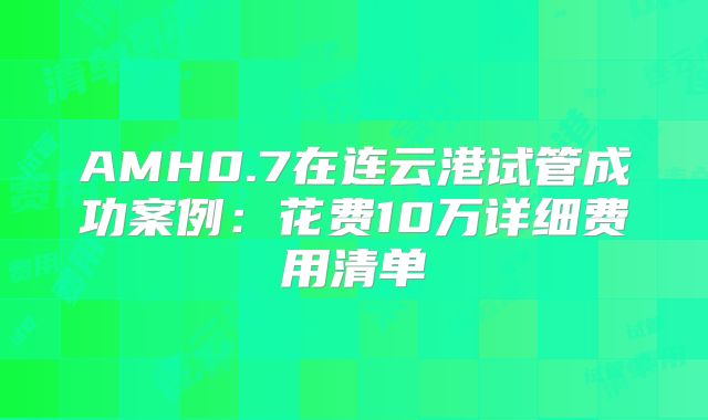 AMH0.7在连云港试管成功案例:花费10万详细费用清单