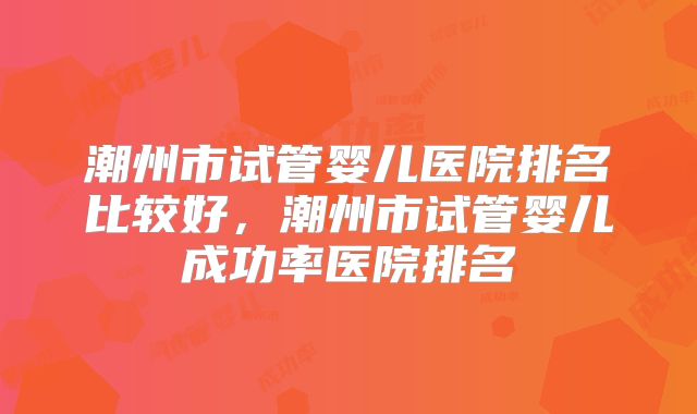 潮州市试管婴儿医院排名比较好,潮州市试管婴儿成功率医院排名
