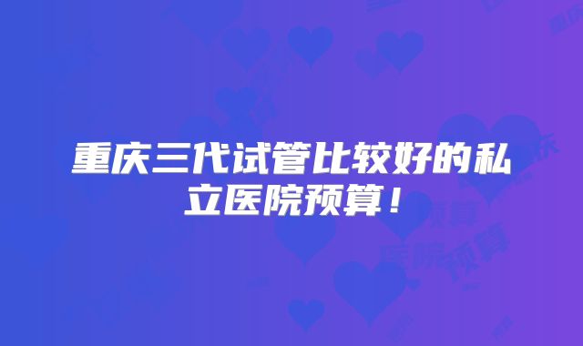 重庆三代试管比较好的私立医院预算！
