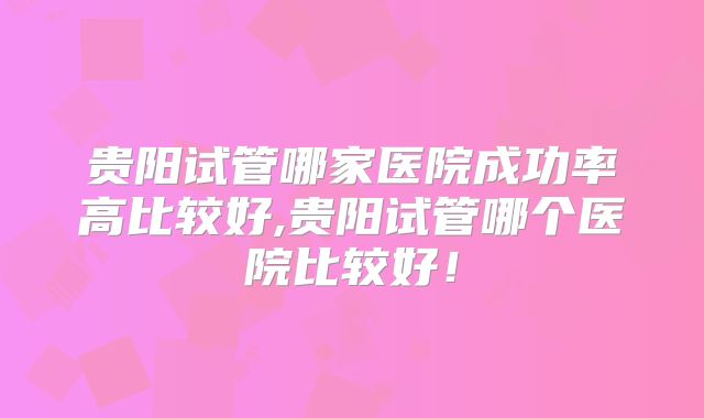 贵阳试管哪家医院成功率高比较好,贵阳试管哪个医院比较好！