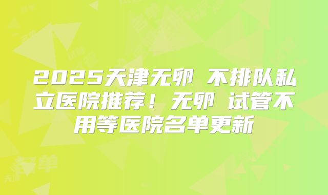 2025天津无卵�不排队私立医院推荐！无卵�试管不用等医院名单更新