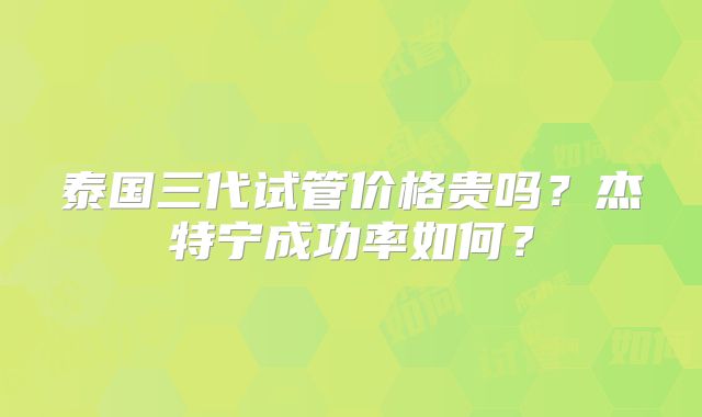 泰国三代试管价格贵吗?杰特宁成功率如何?