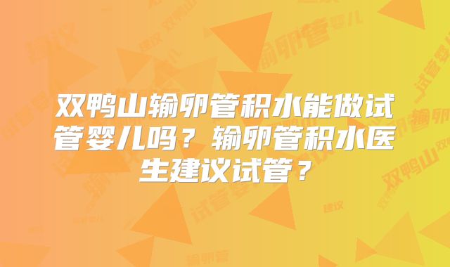 双鸭山输卵管积水能做试管婴儿吗?输卵管积水医生建议试管?