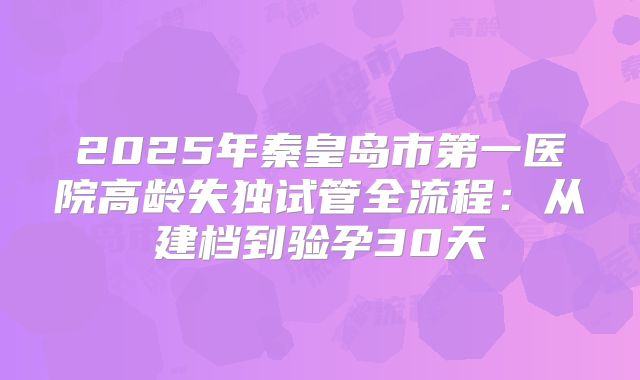 2025年秦皇岛市第一医院高龄失独试管全流程：从建档到验孕30天