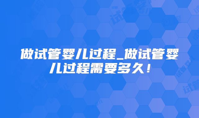 做试管婴儿过程_做试管婴儿过程需要多久！