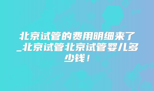 北京试管的费用明细来了_北京试管北京试管婴儿多少钱!