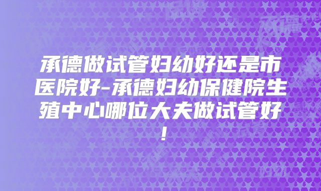 承德做试管妇幼好还是市医院好-承德妇幼保健院生殖中心哪位大夫做试管好!