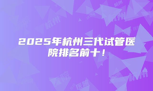 2025年杭州三代试管医院排名前十!
