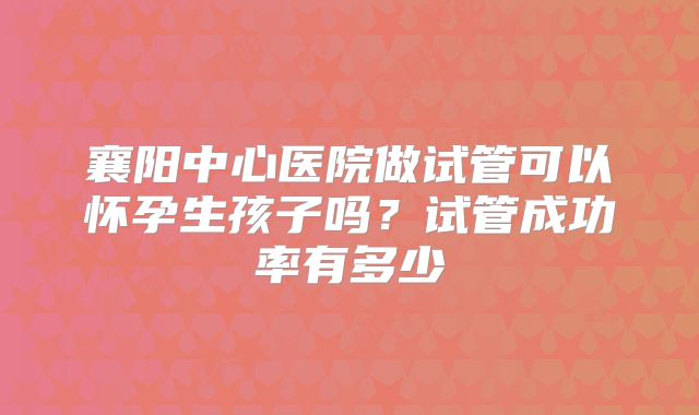 襄阳中心医院做试管可以怀孕生孩子吗?试管成功率有多少