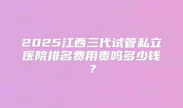 2025江西三代试管私立医院排名费用贵吗多少钱?