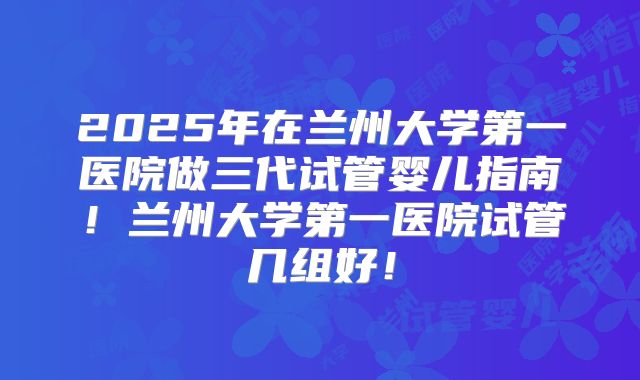 2025年在兰州大学第一医院做三代试管婴儿指南！兰州大学第一医院试管几组好！