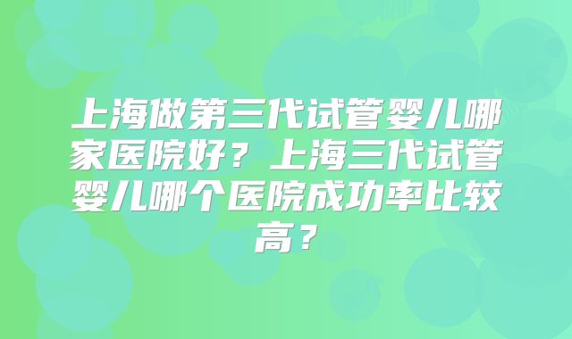 上海做第三代试管婴儿哪家医院好？上海三代试管婴儿哪个医院成功率比较高？