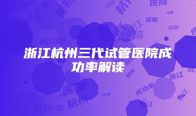 浙江杭州三代试管医院成功率解读