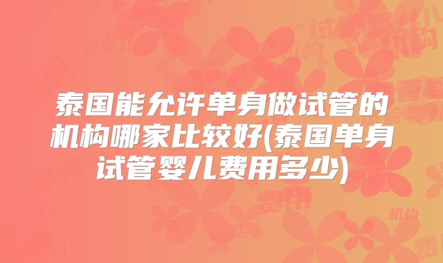 泰国能允许单身做试管的机构哪家比较好(泰国单身试管婴儿费用多少)