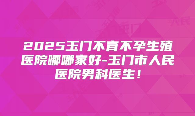 2025玉门不育不孕生殖医院哪哪家好-玉门市人民医院男科医生!