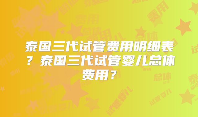 泰国三代试管费用明细表？泰国三代试管婴儿总体费用？