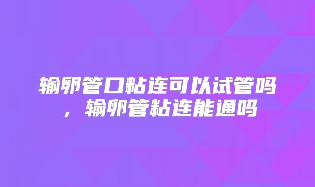 输卵管口粘连可以试管吗,输卵管粘连能通吗