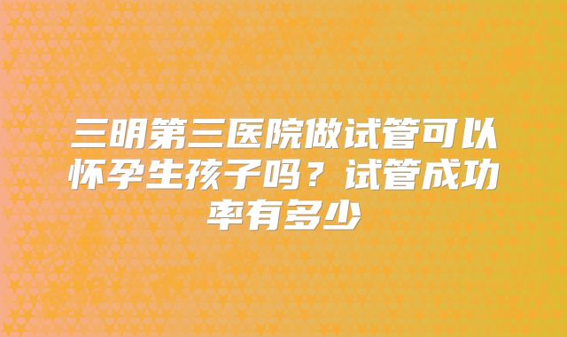 三明第三医院做试管可以怀孕生孩子吗？试管成功率有多少