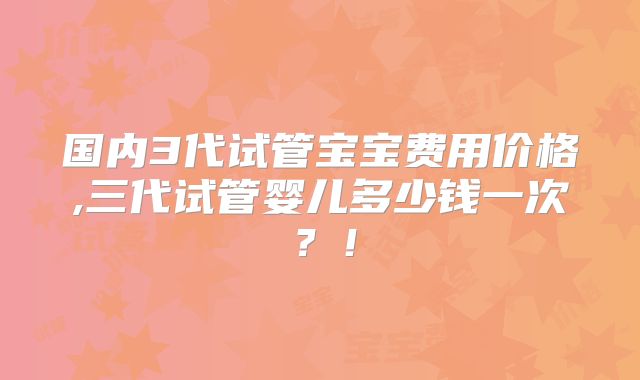 国内3代试管宝宝费用价格,三代试管婴儿多少钱一次？！