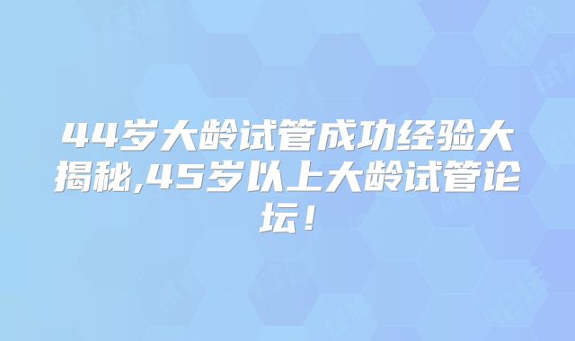 44岁大龄试管成功经验大揭秘,45岁以上大龄试管论坛！
