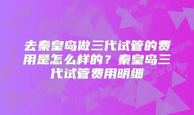 去秦皇岛做三代试管的费用是怎么样的？秦皇岛三代试管费用明细