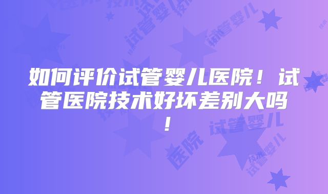 如何评价试管婴儿医院！试管医院技术好坏差别大吗！