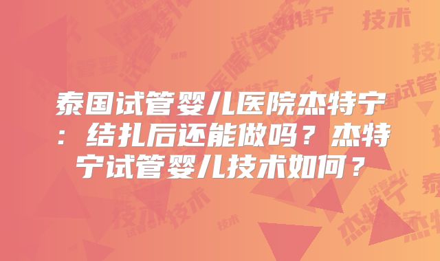 泰国试管婴儿医院杰特宁：结扎后还能做吗？杰特宁试管婴儿技术如何？