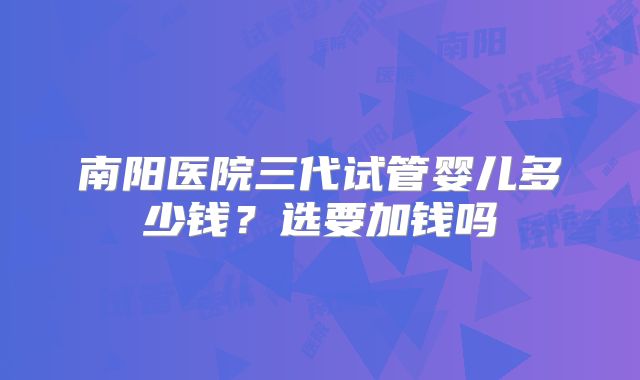南阳医院三代试管婴儿多少钱?选要加钱吗