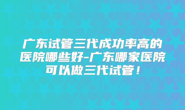 广东试管三代成功率高的医院哪些好-广东哪家医院可以做三代试管!