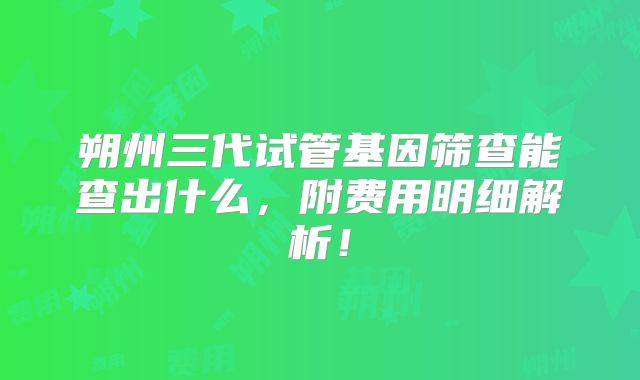朔州三代试管基因筛查能查出什么，附费用明细解析！