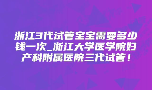 浙江3代试管宝宝需要多少钱一次_浙江大学医学院妇产科附属医院三代试管!