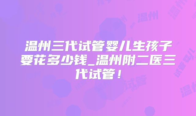 温州三代试管婴儿生孩子要花多少钱_温州附二医三代试管!