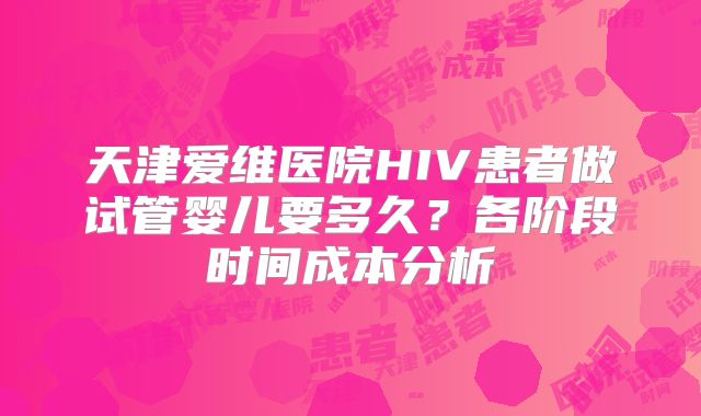 天津爱维医院HIV患者做试管婴儿要多久?各阶段时间成本分析