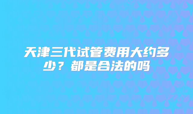 天津三代试管费用大约多少？都是合法的吗