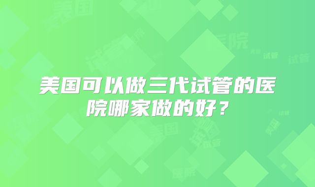 美国可以做三代试管的医院哪家做的好？