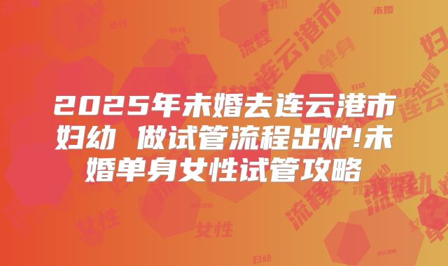 2025年未婚去连云港市妇幼 做试管流程出炉!未婚单身女性试管攻略