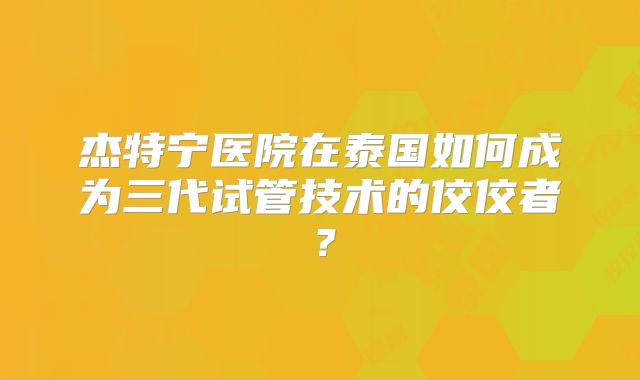 杰特宁医院在泰国如何成为三代试管技术的佼佼者？